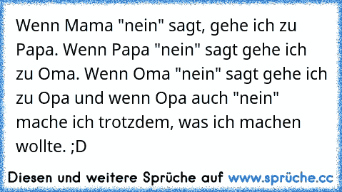 Wenn Mama "nein" sagt, gehe ich zu Papa. Wenn Papa "nein" sagt gehe ich zu Oma. Wenn Oma "nein" sagt gehe ich zu Opa und wenn Opa auch "nein" mache ich trotzdem, was ich machen wollte. ;D