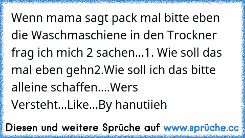 Wenn mama sagt pack mal bitte eben die Waschmaschiene in den Trockner frag ich mich 2 sachen...
1. Wie soll das mal eben gehn
2.Wie soll ich das bitte alleine schaffen....
Wers Versteht...Like...♥
By hanutiieh