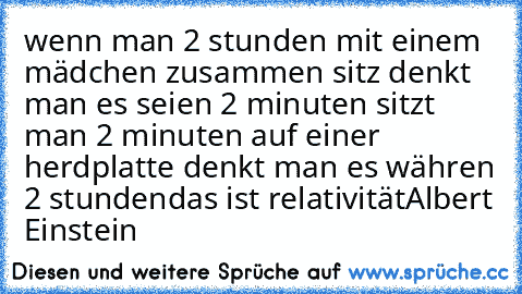 wenn man 2 stunden mit einem mädchen zusammen sitz denkt man es seien 2 minuten
 sitzt man 2 minuten auf einer herdplatte denkt man es währen 2 stunden
das ist relativität
Albert Einstein