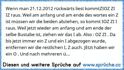 Wenn man 21.12.2012 rückwärts liest kommt
ZIOZ ZI IZ raus. Weil am anfang und am ende des wortes ein Z ist müssen wir die beiden abziehen, so kommt IOZ ZI I raus. Weil jetzt wieder am anfang und am ende der selbe Bustabe ist, ziehen wir das I ab. Also : OZ ZI . Da bis jetzt immer ein Z und ein I abgezogen wurde, entfernen wir die restlichen I, Z auch. JEtzt haben wir ein O . Und nach mehreren ü...