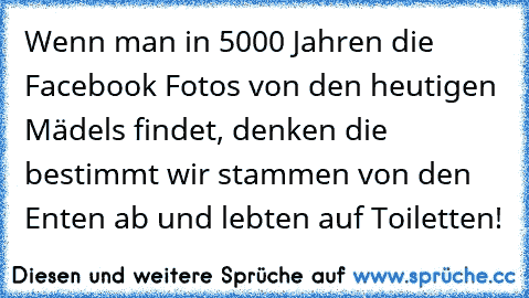 Wenn man in 5000 Jahren die Facebook Fotos von den heutigen Mädels findet, denken die bestimmt wir stammen von den Enten ab und lebten auf Toiletten!