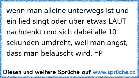 wenn man alleine unterwegs ist und ein lied singt oder über etwas LAUT nachdenkt und sich dabei alle 10 sekunden umdreht, weil man angst, dass man belauscht wird. =P