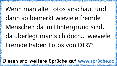 Wenn man alte Fotos anschaut und dann so bemerkt wieviele fremde Menschen da im Hintergrund sind.. da überlegt man sich doch... wieviele Fremde haben Fotos von DIR??