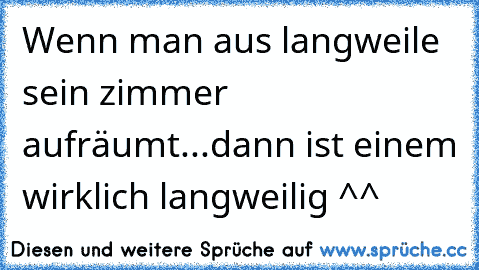 Wenn man aus langweile sein zimmer aufräumt...
dann ist einem wirklich langweilig ^^