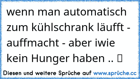 wenn man automatisch zum kühlschrank läufft - auffmacht - aber iwie kein Hunger haben .. ツ