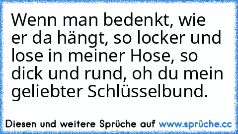 Wenn man bedenkt, wie er da hängt, so locker und lose in meiner Hose, so dick und rund, oh du mein geliebter Schlüsselbund.