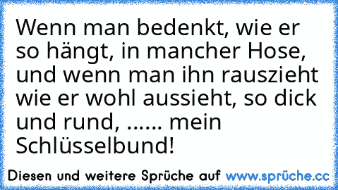 Wenn man bedenkt, wie er so hängt, in mancher Hose, und wenn man ihn rauszieht wie er wohl aussieht, so dick und rund, ….
.....
 mein Schlüsselbund!