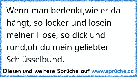 Wenn man bedenkt,
wie er da hängt, 
so locker und lose
in meiner Hose, 
so dick und rund,
oh du mein geliebter Schlüsselbund.