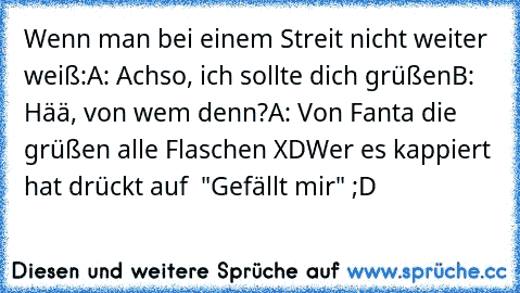 Wenn man bei einem Streit nicht weiter weiß:
A: Achso, ich sollte dich grüßen
B: Hää, von wem denn?
A: Von Fanta die grüßen alle Flaschen XD
Wer es kappiert hat drückt auf  "Gefällt mir" ;D