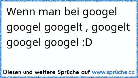 Wenn man bei googel googel googelt , googelt googel googel :D