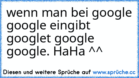 wenn man bei google google eingibt googlet google google. HaHa ^^