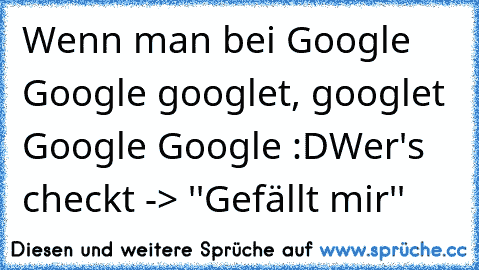 Wenn man bei Google Google googlet, googlet Google Google :D
Wer's checkt -> ''Gefällt mir''