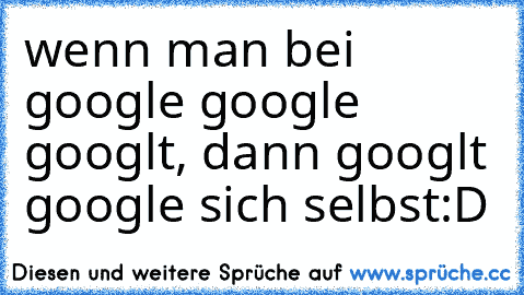 wenn man bei google google googlt, dann googlt google sich selbst
:D