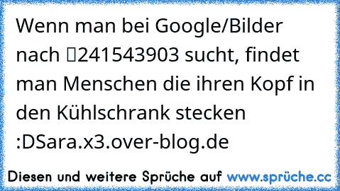 Wenn man bei Google/Bilder nach “241543903” sucht, findet man Menschen die ihren Kopf in den Kühlschrank stecken :D
Sara.x3.over-blog.de ♥