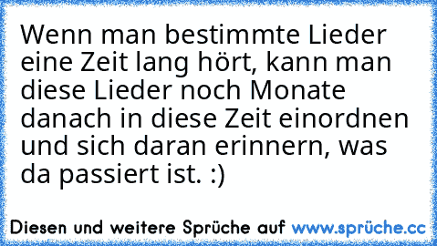 Wenn man bestimmte Lieder eine Zeit lang hört, kann man diese Lieder noch Monate danach in diese Zeit einordnen und sich daran erinnern, was da passiert ist. :) ♥