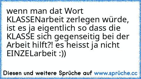 wenn man dat Wort KLASSENarbeit zerlegen würde, ist es ja eigentlich so dass die KLASSE sich gegenseitig bei der Arbeit hilft?! es heisst ja nicht EINZELarbeit :))