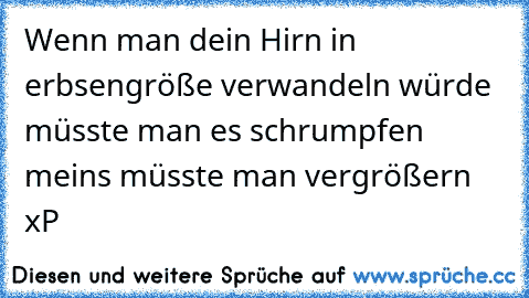 Wenn man dein Hirn in erbsengröße verwandeln würde müsste man es schrumpfen meins müsste man vergrößern xP