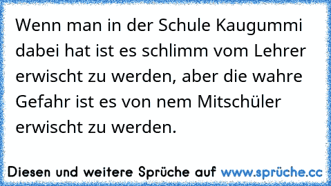 Wenn man in der Schule Kaugummi dabei hat ist es schlimm vom Lehrer erwischt zu werden, aber die wahre Gefahr ist es von nem Mitschüler erwischt zu werden.