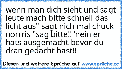 wenn man dich sieht und sagt leute mach bitte schnell das licht aus" sagt nich mal chuck norrris "sag bitte!!"
nein er hats ausgemacht bevor du dran gedacht hast!!