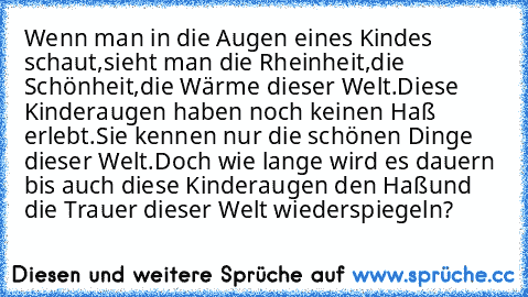 Wenn man in die Augen eines Kindes schaut,
sieht man die Rheinheit,die Schönheit,die Wärme dieser Welt.
Diese Kinderaugen haben noch keinen Haß erlebt.
Sie kennen nur die schönen Dinge dieser Welt.
Doch wie lange wird es dauern bis auch diese Kinderaugen den Haß
und die Trauer dieser Welt wiederspiegeln?