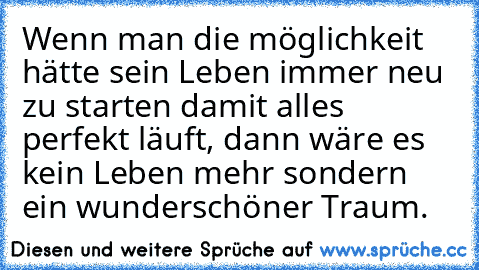 Wenn man die möglichkeit hätte sein Leben immer neu zu starten damit alles perfekt läuft, dann wäre es kein Leben mehr sondern ein wunderschöner Traum.♥