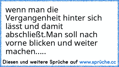 wenn man die Vergangenheit hinter sich lässt und damit abschließt.Man soll nach vorne blicken und weiter machen.....