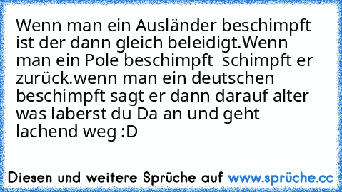 Wenn man ein Ausländer beschimpft ist der dann gleich beleidigt.Wenn man ein Pole beschimpft  schimpft er zurück.wenn man ein deutschen beschimpft sagt er dann darauf alter was laberst du Da an und geht lachend weg :D