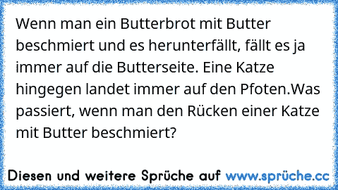 Wenn man ein Butterbrot mit Butter beschmiert und es herunterfällt, fällt es ja immer auf die Butterseite. Eine Katze hingegen landet immer auf den Pfoten.
Was passiert, wenn man den Rücken einer Katze mit Butter beschmiert?