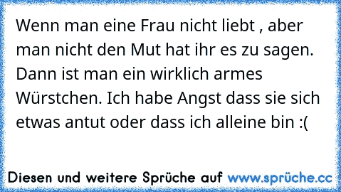 Wenn man eine Frau nicht liebt , aber man nicht den Mut hat ihr es zu sagen. Dann ist man ein wirklich armes Würstchen. Ich habe Angst dass sie sich etwas antut oder dass ich alleine bin :(