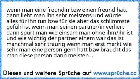 wenn man eine freundin bzw einen freund hatt dann liebt man ihn sehr meistens und würde alles für ihn tun bzw für sie aber das schlimmste gefühl ist wenn man seinen partner/in verliert dann spürt man wie einsam man ohne ihm/ihr ist und wie wichtig der partner einem war das ist manchmal sehr traurig wenn man erst merkt wie sehr man eine person gern hatt bzw braucht das man diese person dann meis...