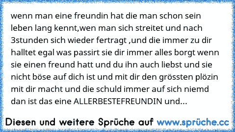 wenn man eine freundin hat die man schon sein leben lang kennt,wen man sich streitet und nach 3stunden sich wieder fertragt ,und die immer zu dir halltet egal was passirt sie dir immer alles borgt wenn sie einen freund hatt und du ihn auch liebst und sie nicht böse auf dich ist und mit dir den grössten plözin mit dir macht und die schuld immer auf sich niemd dan ist das eine ALLERBESTEFREUNDIN ...