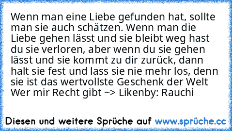 Wenn man eine Liebe gefunden hat, sollte man sie auch schätzen. Wenn man die Liebe gehen lässt und sie bleibt weg hast du sie verloren, aber wenn du sie gehen lässt und sie kommt zu dir zurück, dann halt sie fest und lass sie nie mehr los, denn sie ist das wertvollste Geschenk der Welt ♥
Wer mir Recht gibt ~> Liken♥
by: Rauchi♥