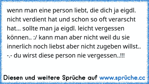 wenn man eine person liebt, die dich ja eigdl. nicht verdient hat und schon so oft verarscht hat... sollte man ja eigdl. leicht vergessen können.. :/ kann man aber nicht weil du sie innerlich noch liebst aber nicht zugeben willst.. -.- du wirst diese person nie vergessen..!!!