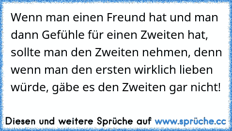 Wenn man einen Freund hat und man dann Gefühle für einen Zweiten hat, sollte man den Zweiten nehmen, denn wenn man den ersten wirklich lieben würde, gäbe es den Zweiten gar nicht!