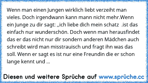 Wenn man einen Jungen wirklich liebt verzeiht man vieles. Doch irgendwann kann mann nicht mehr.
Wenn ein Junge zu dir sagt: ,,ich liebe dich mein schatz ♥ ♥’’.
ist das einfach nur wunderschön. Doch wenn man herausfindet das er das nicht nur dir sondern anderen Mädchen auch schreibt wird man misstrauisch und fragt ihn was das soll. Wenn er sagt es ist nur eine Freundin die er schon lange kennt u...