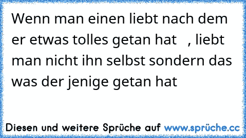 Wenn man einen liebt nach dem er etwas tolles getan hat   , liebt man nicht ihn selbst sondern das was der jenige getan hat