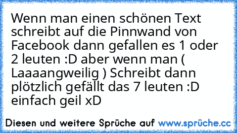 Wenn man einen schönen Text schreibt auf die Pinnwand von Facebook dann gefallen es 1 oder 2 leuten :D aber wenn man ( Laaaangweilig ) Schreibt dann plötzlich gefällt das 7 leuten :D einfach geil xD