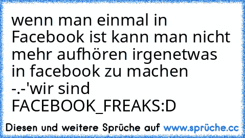 wenn man einmal in Facebook ist kann man nicht mehr aufhören irgenetwas in facebook zu machen   -.-'
wir sind FACEBOOK_FREAKS
:D