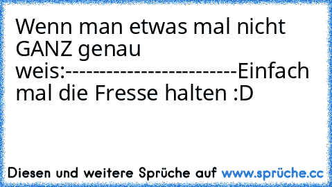 Wenn man etwas mal nicht GANZ genau weis:
-
-
-
-
-
-
-
-
-
-
-
-
-
-
-
-
-
-
-
-
-
-
-
-
-
Einfach mal die Fresse halten :D