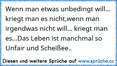 Wenn man etwas unbedingt will... kriegt man es nicht,wenn man irgendwas nicht will... kriegt man es...
Das Leben ist manchmal so Unfair und Scheißee..