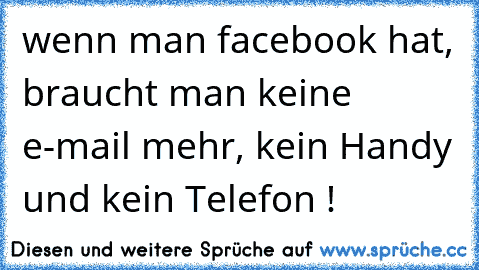 wenn man facebook hat, braucht man keine e-mail mehr, kein Handy und kein Telefon !