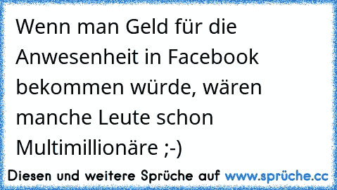 Wenn man Geld für die Anwesenheit in Facebook bekommen würde, wären manche Leute schon Multimillionäre ;-)