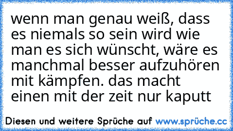 wenn man genau weiß, dass es niemals so sein wird wie man es sich wünscht, wäre es manchmal besser aufzuhören mit kämpfen. das macht einen mit der zeit nur kaputt