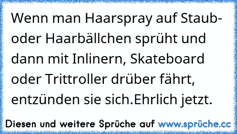 Wenn man Haarspray auf Staub- oder Haarbällchen sprüht und dann mit Inlinern, Skateboard oder Trittroller drüber fährt, entzünden sie sich.
Ehrlich jetzt.