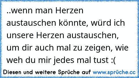 ..wenn man Herzen austauschen könnte, würd ich unsere Herzen austauschen, um dir auch mal zu zeigen, wie weh du mir jedes mal tust :(