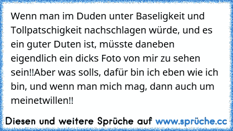 Wenn man im Duden unter Baseligkeit und Tollpatschigkeit nachschlagen würde, und es ein guter Duten ist, müsste daneben eigendlich ein dicks Foto von mir zu sehen sein!!
Aber was solls, dafür bin ich eben wie ich bin, und wenn man mich mag, dann auch um meinetwillen!!