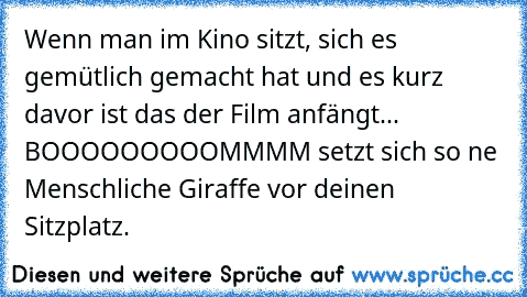 Wenn man im Kino sitzt, sich es gemütlich gemacht hat und es kurz davor ist das der Film anfängt... BOOOOOOOOOMMMM setzt sich so ne Menschliche Giraffe vor deinen Sitzplatz.