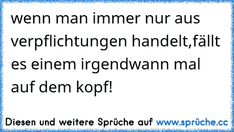 wenn man immer nur aus verpflichtungen handelt,fällt es einem irgendwann mal auf dem kopf!