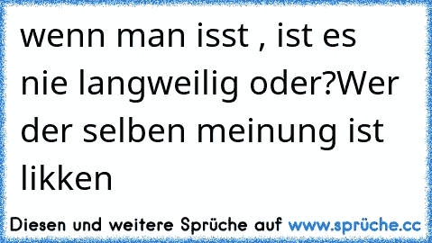 wenn man isst , ist es nie langweilig oder?
Wer der selben meinung ist likken