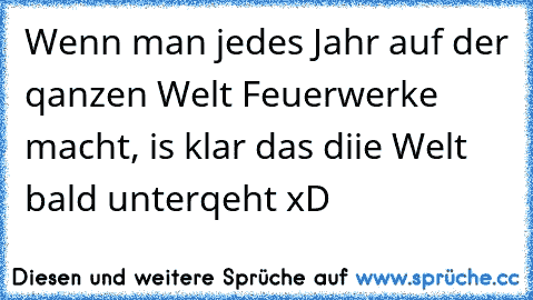 Wenn man jedes Jahr auf der qanzen Welt Feuerwerke macht, is klar das diie Welt bald unterqeht xD